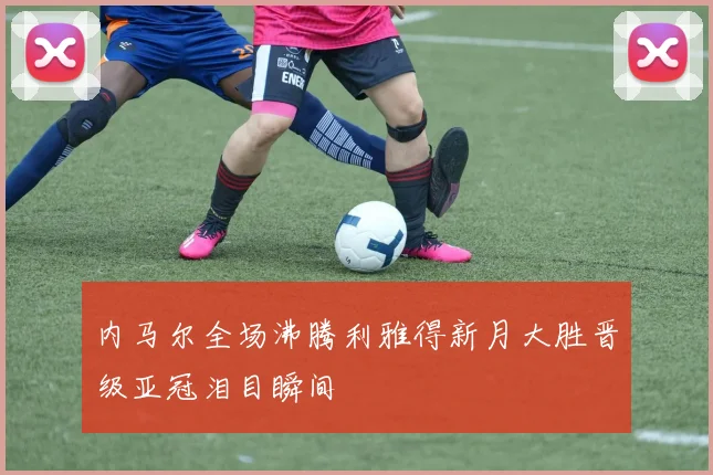 内马尔全场沸腾利雅得新月大胜晋级亚冠泪目瞬间
