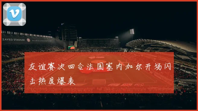 友谊赛次回合法国塞内加尔开场闪击热度爆表