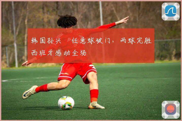 韩国孙兴慜任意球破门，两球完胜西班牙感动全场