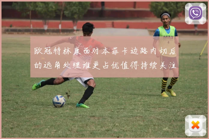 欧冠特林康面对本菲卡边路内切后的远角处理谁更占优值得持续关注