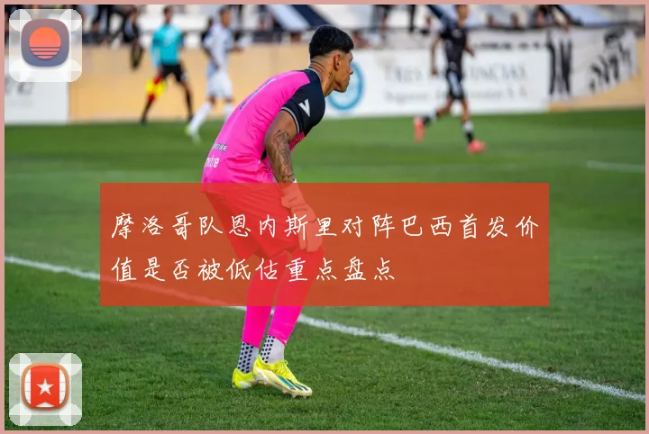 摩洛哥队恩内斯里对阵巴西首发价值是否被低估重点盘点