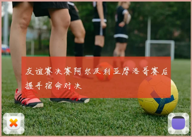 友谊赛决赛阿尔及利亚摩洛哥赛后握手宿命对决