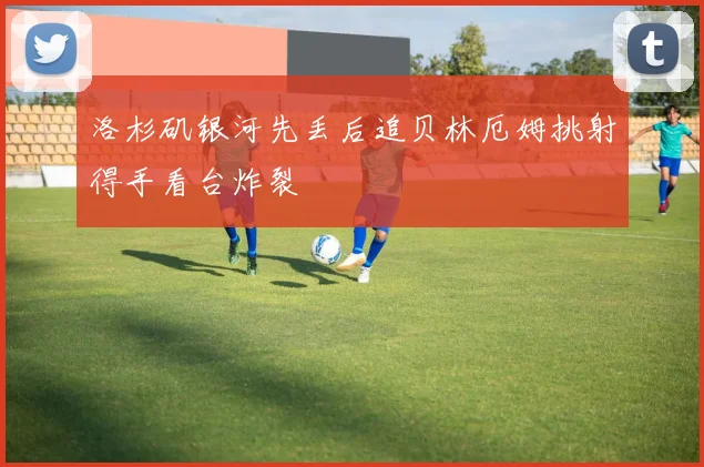 洛杉矶银河先丢后追贝林厄姆挑射得手看台炸裂