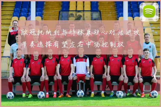 欧冠托纳利与特林康核心对话进攻节奏选择有望左右中场控制权