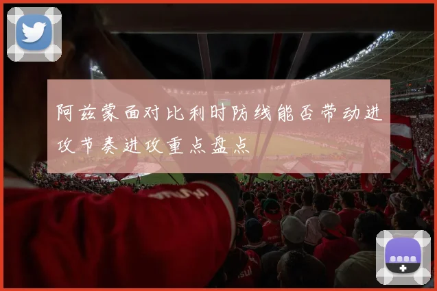 阿兹蒙面对比利时防线能否带动进攻节奏进攻重点盘点