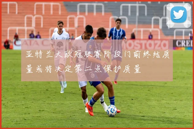 亚特兰大欧冠联赛阶段门前终结质量或将决定第二点保护质量
