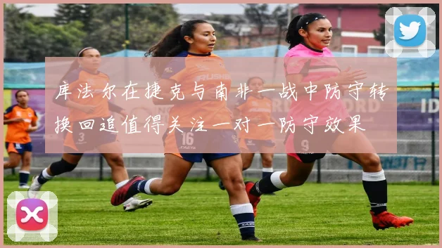 库法尔在捷克与南非一战中防守转换回追值得关注一对一防守效果