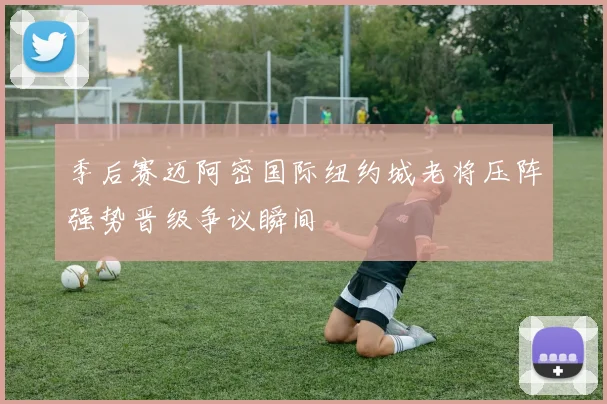 季后赛迈阿密国际纽约城老将压阵强势晋级争议瞬间