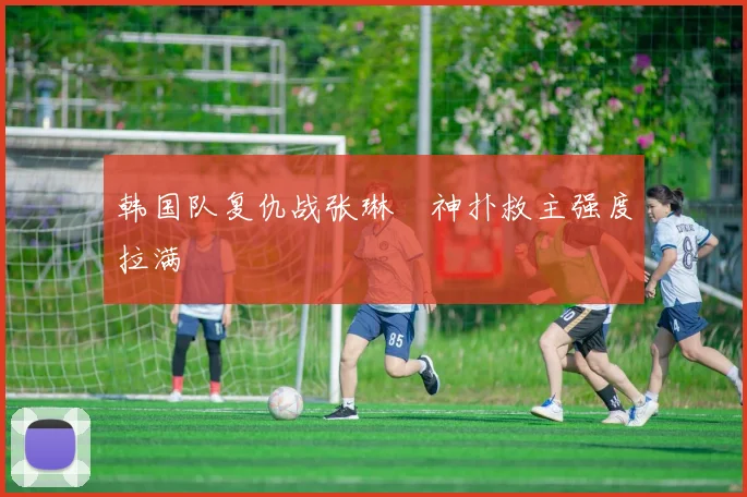 韩国队复仇战张琳芃神扑救主强度拉满