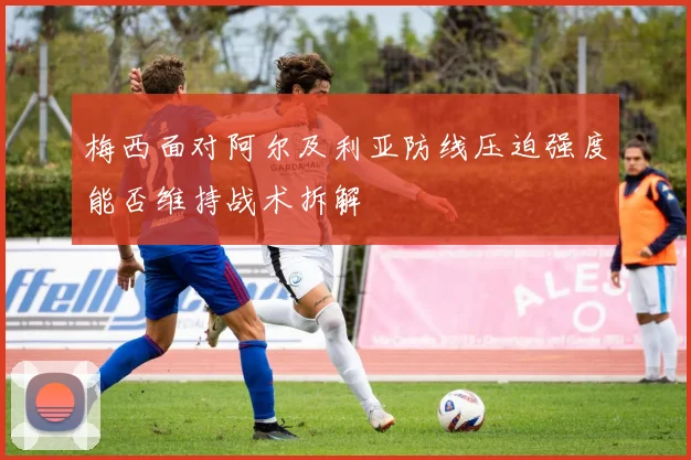 梅西面对阿尔及利亚防线压迫强度能否维持战术拆解