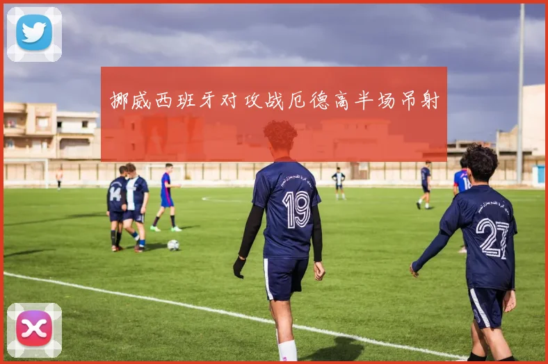 挪威西班牙对攻战厄德高半场吊射