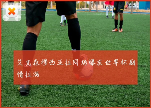 艾克森穆西亚拉同场爆发世界杯剧情拉满