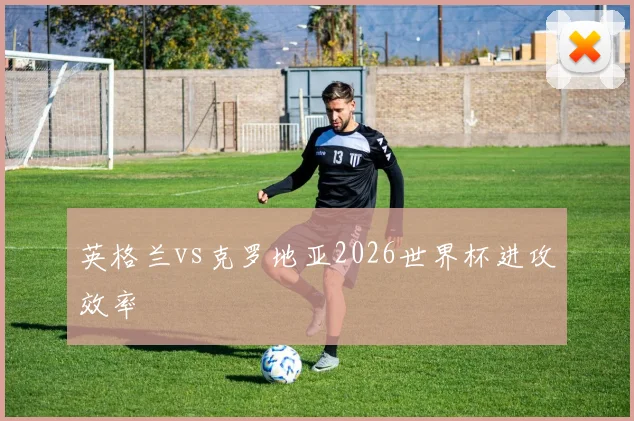 英格兰vs克罗地亚2026世界杯进攻效率