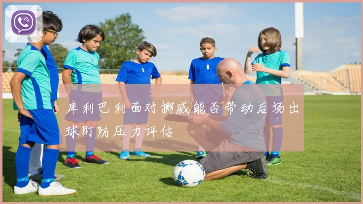 库利巴利面对挪威能否带动后场出球盯防压力评估