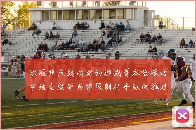 欧冠焦点战切尔西迎战哥本哈根边中结合效率或将限制对手纵向推进