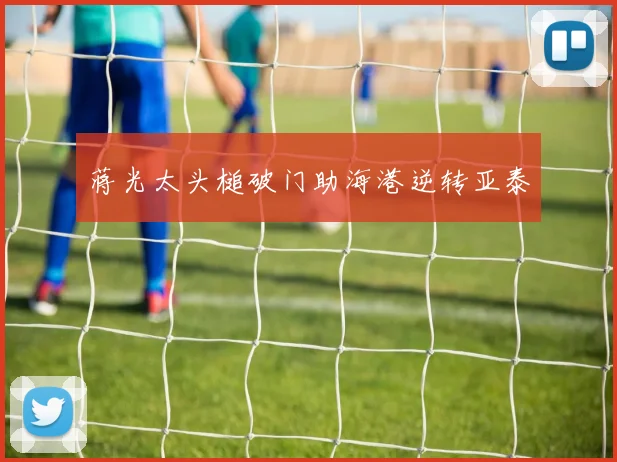 蒋光太头槌破门助海港逆转亚泰