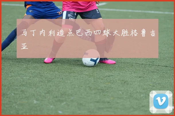 马丁内利造点巴西四球大胜格鲁吉亚