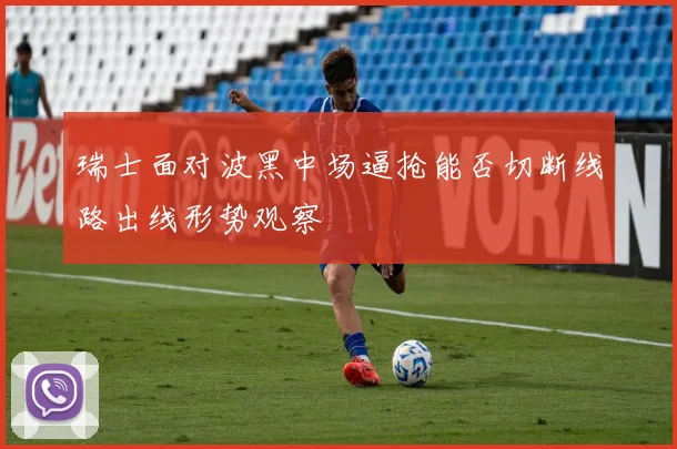 瑞士面对波黑中场逼抢能否切断线路出线形势观察