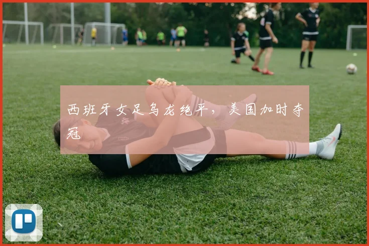 西班牙女足乌龙绝平，美国加时夺冠