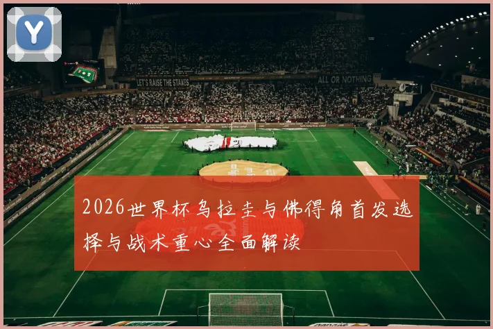 2026世界杯乌拉圭与佛得角首发选择与战术重心全面解读