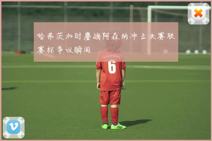 哈弗茨加时鏖战阿森纳冲击决赛联赛杯争议瞬间