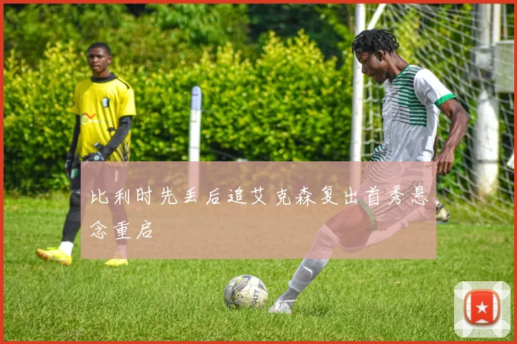 比利时先丢后追艾克森复出首秀悬念重启