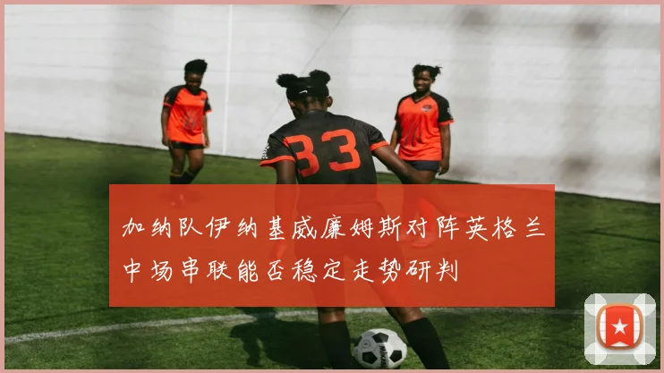 加纳队伊纳基威廉姆斯对阵英格兰中场串联能否稳定走势研判