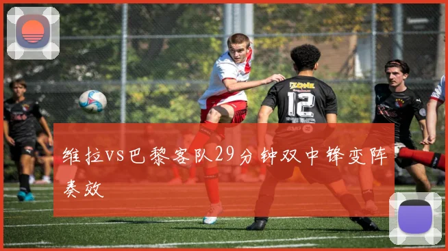 维拉vs巴黎客队29分钟双中锋变阵奏效