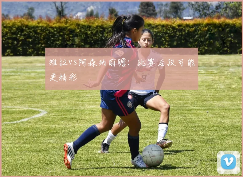 维拉vs阿森纳前瞻：比赛后段可能更精彩