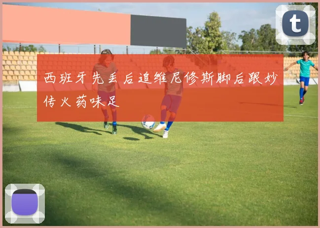 西班牙先丢后追维尼修斯脚后跟妙传火药味足