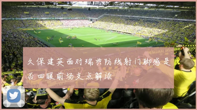 久保建英面对瑞典防线射门脚感是否回暖前场支点解读
