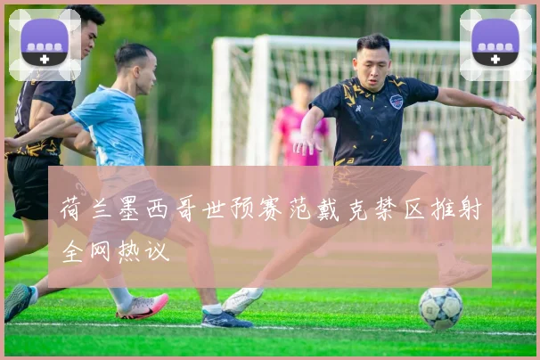 荷兰墨西哥世预赛范戴克禁区推射全网热议