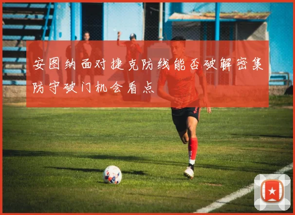 安图纳面对捷克防线能否破解密集防守破门机会看点