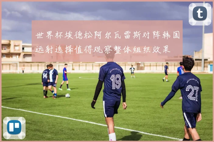 世界杯埃德松阿尔瓦雷斯对阵韩国远射选择值得观察整体组织效果