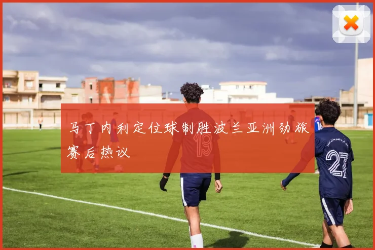 马丁内利定位球制胜波兰亚洲劲旅赛后热议