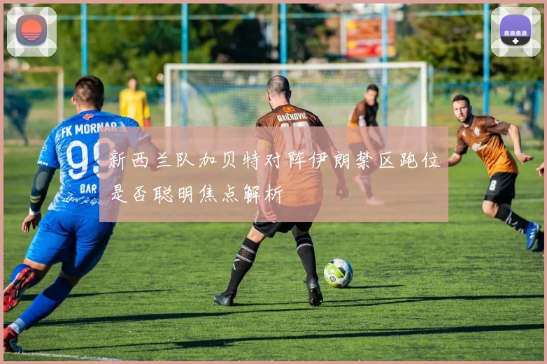 新西兰队加贝特对阵伊朗禁区跑位是否聪明焦点解析