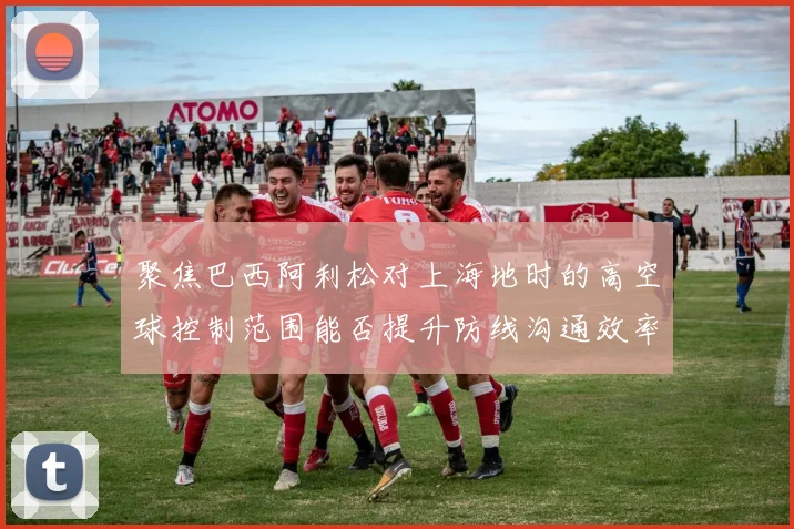 聚焦巴西阿利松对上海地时的高空球控制范围能否提升防线沟通效率