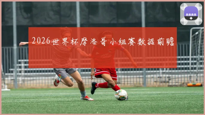 2026世界杯摩洛哥小组赛数据前瞻
