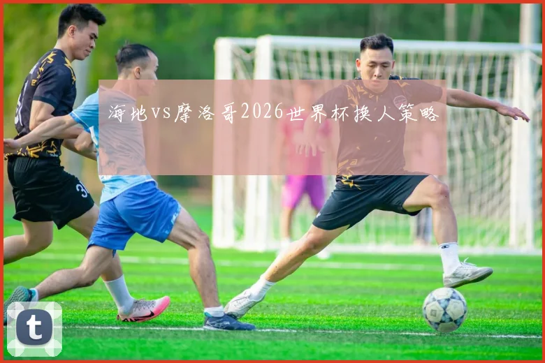 海地vs摩洛哥2026世界杯换人策略