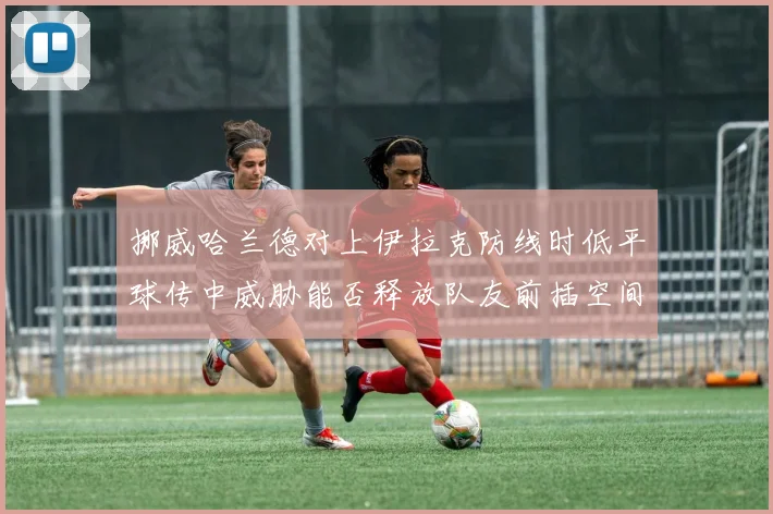 挪威哈兰德对上伊拉克防线时低平球传中威胁能否释放队友前插空间