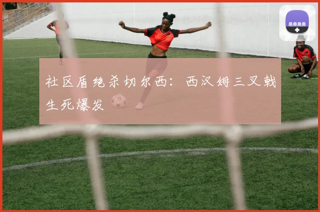 社区盾绝杀切尔西：西汉姆三叉戟生死爆发