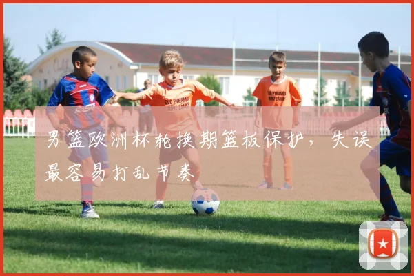 男篮欧洲杯轮换期篮板保护，失误最容易打乱节奏