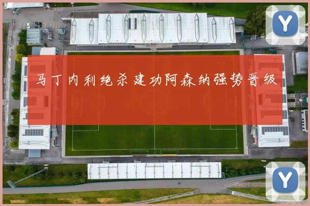 马丁内利绝杀建功阿森纳强势晋级