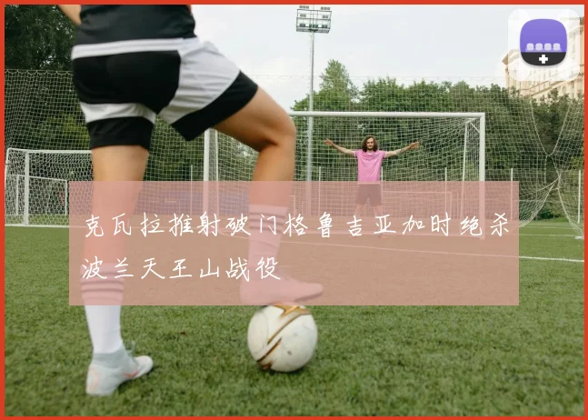 克瓦拉推射破门格鲁吉亚加时绝杀波兰天王山战役