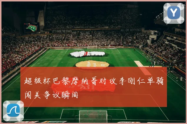超级杯巴黎摩纳哥对攻李刚仁单骑闯关争议瞬间