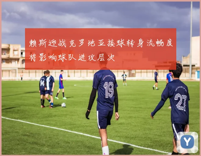 赖斯迎战克罗地亚接球转身流畅度将影响球队进攻层次