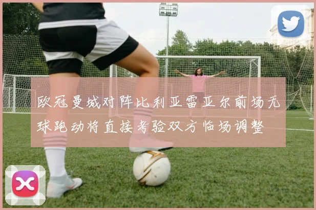 欧冠曼城对阵比利亚雷亚尔前场无球跑动将直接考验双方临场调整