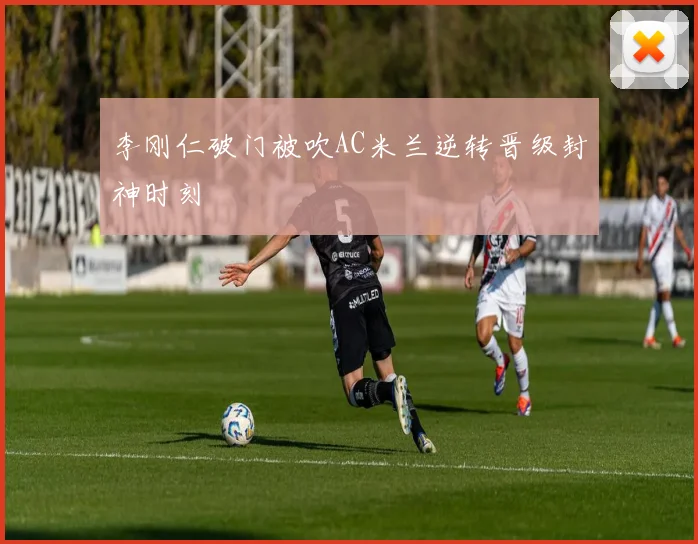 李刚仁破门被吹AC米兰逆转晋级封神时刻