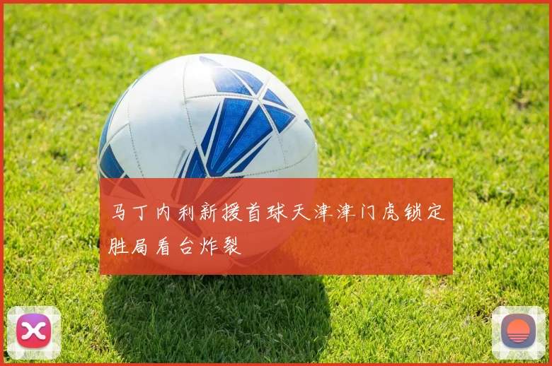 马丁内利新援首球天津津门虎锁定胜局看台炸裂