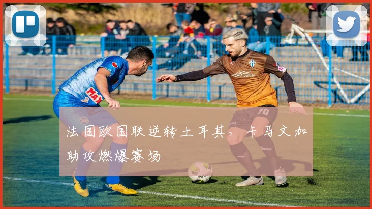 法国欧国联逆转土耳其，卡马文加助攻燃爆赛场